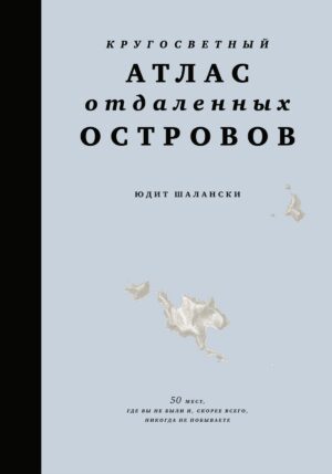 Юдит Шалански. Кругосветный атлас отдаленных островов: 50 мест, где вы не были и, скорее всего, никогда не побываете